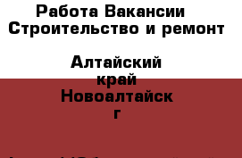 Работа Вакансии - Строительство и ремонт. Алтайский край,Новоалтайск г.